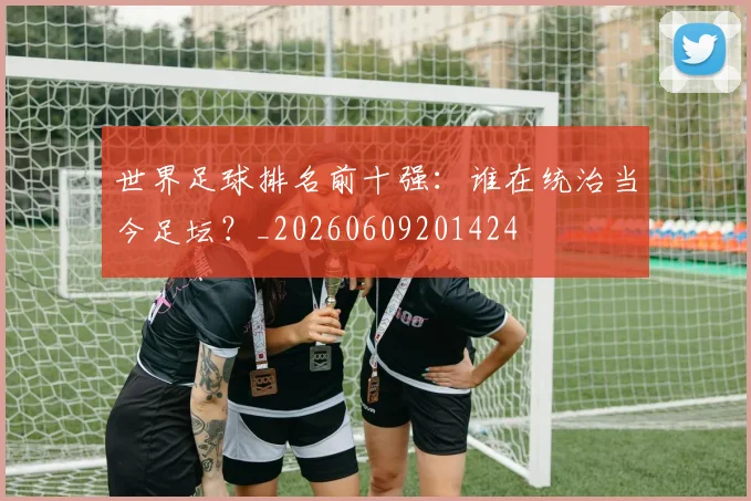 世界足球排名前十强：谁在统治当今足坛？_20260609201424