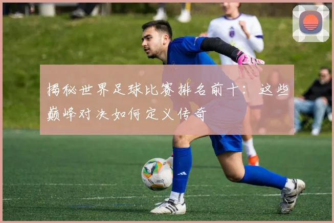 揭秘世界足球比赛排名前十：这些巅峰对决如何定义传奇