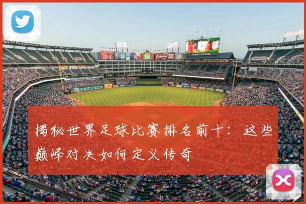 揭秘世界足球比赛排名前十:这些巅峰对决如何定义传奇