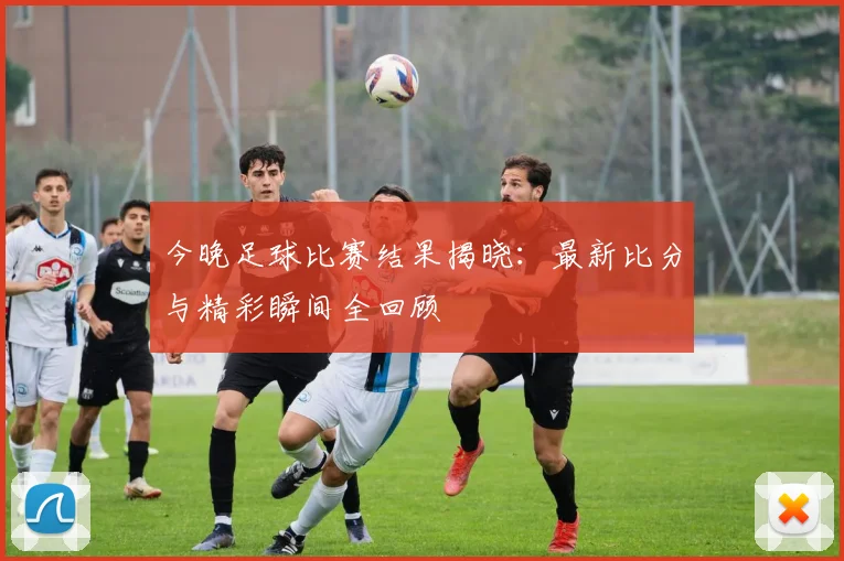 今晚足球比赛结果揭晓:最新比分与精彩瞬间全回顾