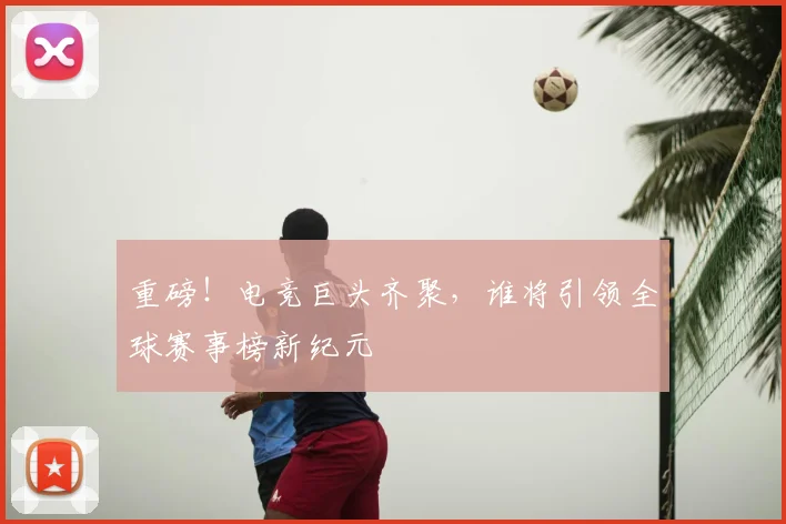 重磅！电竞巨头齐聚，谁将引领全球赛事榜新纪元