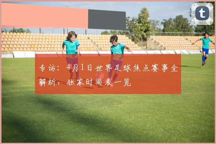 专访：4月1日世界足球焦点赛事全解析，独家时间表一览